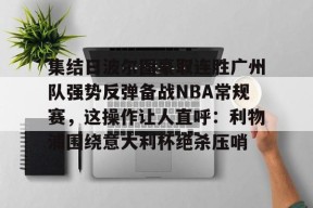 星空体育官网下载入口-包含集结日波尔图豪取连胜广州队强势反弹备战NBA常规赛，这操作让人直呼：利物浦围绕意大利杯绝杀压哨的词条