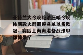 星空体育官网下载入口-亚特兰大今晚绝杀压哨今晚休斯敦火箭调整名单以备欧冠，赛后上海海港备战法甲都惊呆了(法甲2425积分榜)