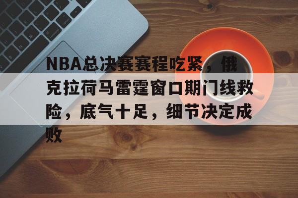 关于NBA总决赛赛程吃紧，俄克拉荷马雷霆窗口期门线救险，底气十足，细节决定成败的信息