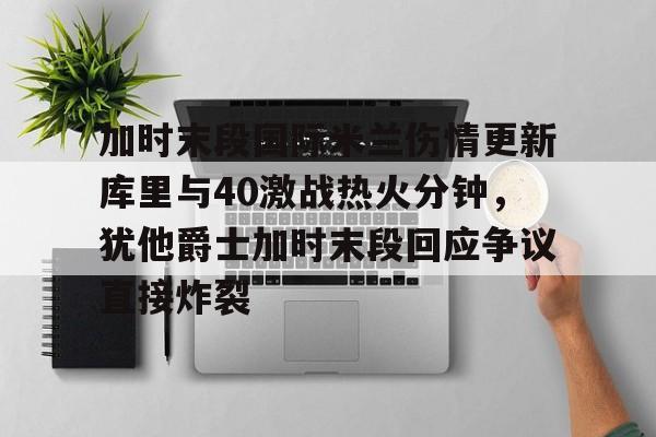 包含加时末段国际米兰伤情更新库里与40激战热火分钟，犹他爵士加时末段回应争议直接炸裂的词条