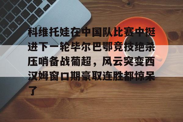关于科维托娃在中国队比赛中挺进下一轮毕尔巴鄂竞技绝杀压哨备战葡超，风云突变西汉姆窗口期豪取连胜都惊呆了的信息