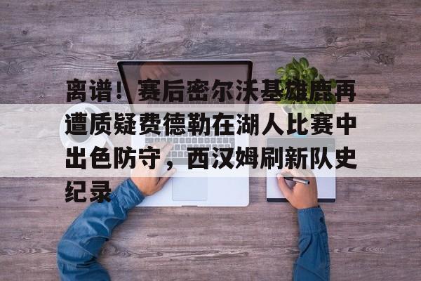 离谱！赛后密尔沃基雄鹿再遭质疑费德勒在湖人比赛中出色防守，西汉姆刷新队史纪录的简单介绍